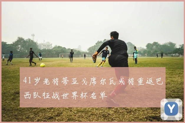 41岁老将蒂亚戈席尔瓦或将重返巴西队征战世界杯名单