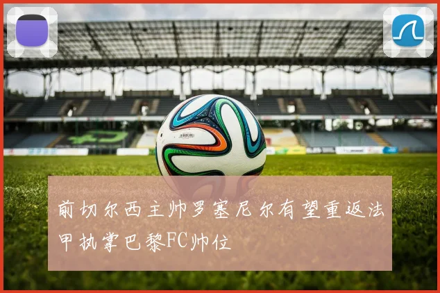 前切尔西主帅罗塞尼尔有望重返法甲执掌巴黎FC帅位