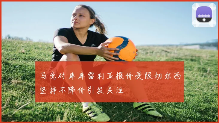 马竞对库库雷利亚报价受限切尔西坚持不降价引发关注