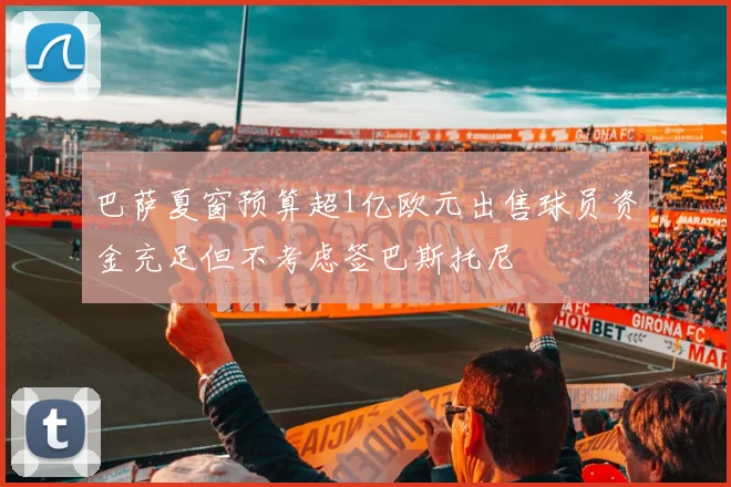 巴萨夏窗预算超1亿欧元出售球员资金充足但不考虑签巴斯托尼