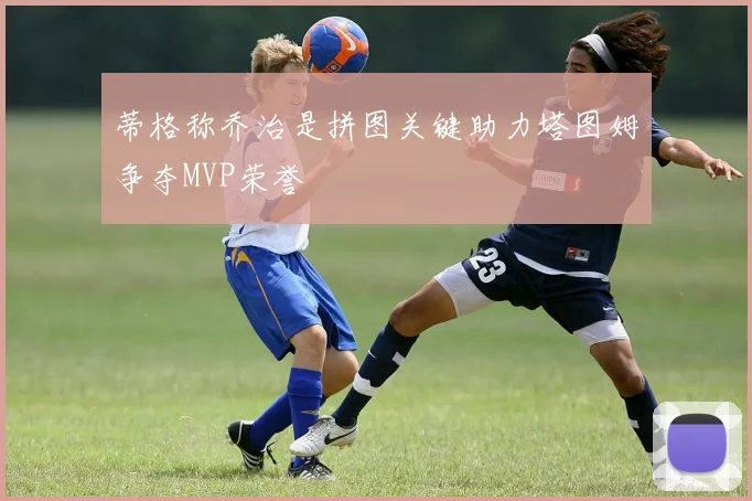 蒂格称乔治是拼图关键助力塔图姆争夺MVP荣誉