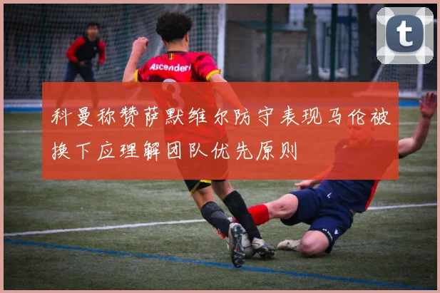 科曼称赞萨默维尔防守表现马伦被换下应理解团队优先原则