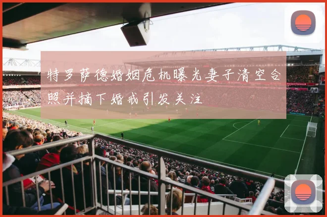 特罗萨德婚姻危机曝光妻子清空合照并摘下婚戒引发关注