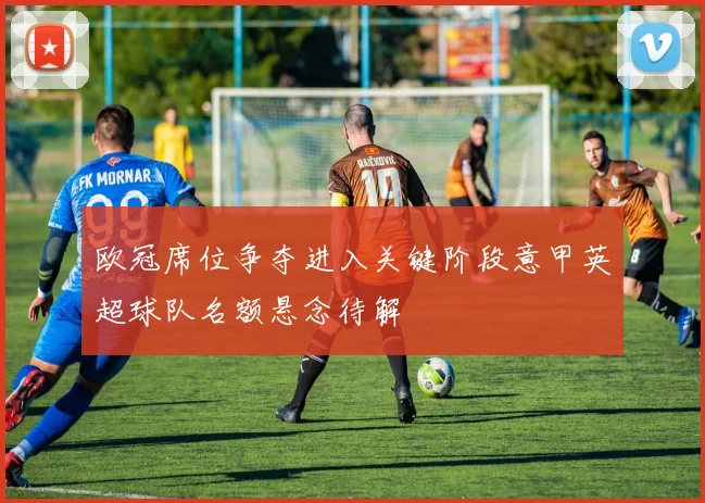 欧冠席位争夺进入关键阶段意甲英超球队名额悬念待解