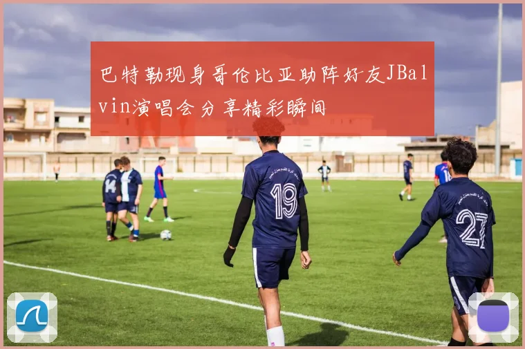 巴特勒现身哥伦比亚助阵好友JBalvin演唱会分享精彩瞬间