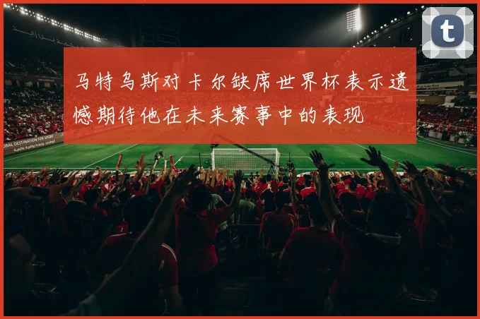 马特乌斯对卡尔缺席世界杯表示遗憾期待他在未来赛事中的表现