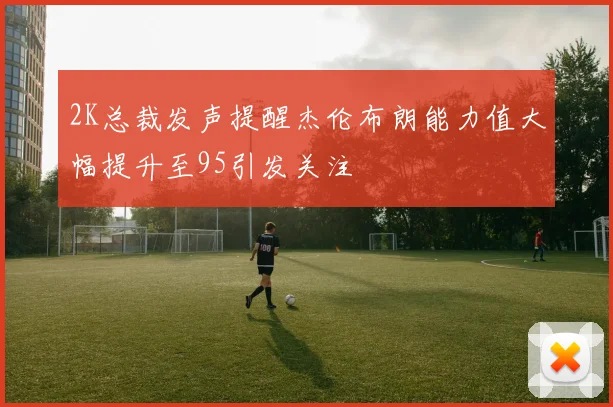 2K总裁发声提醒杰伦布朗能力值大幅提升至95引发关注