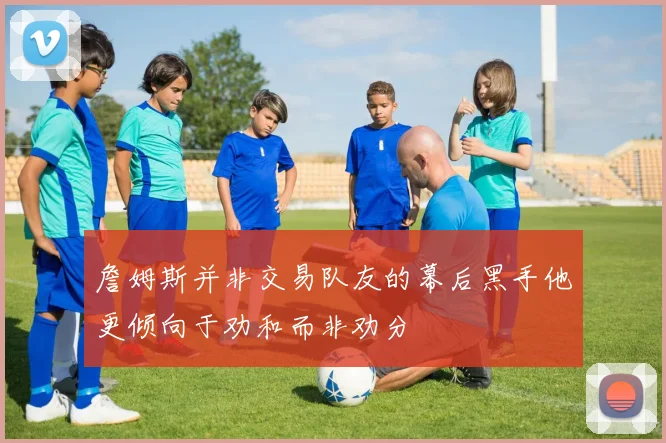 詹姆斯并非交易队友的幕后黑手他更倾向于劝和而非劝分