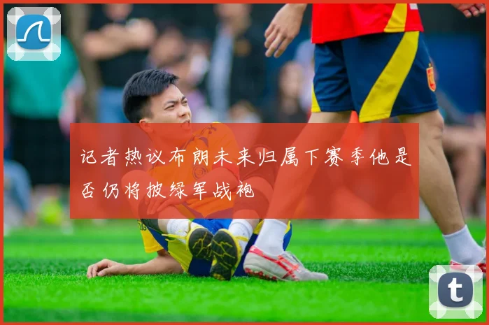 记者热议布朗未来归属下赛季他是否仍将披绿军战袍