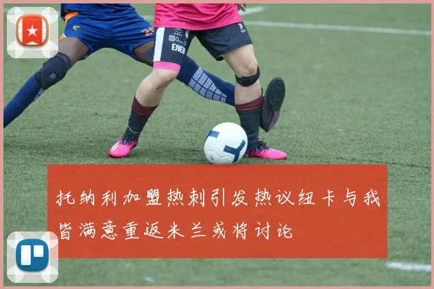 托纳利加盟热刺引发热议纽卡与我皆满意重返米兰或将讨论