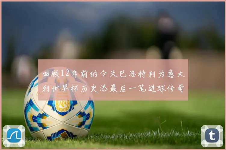 回顾12年前的今天巴洛特利为意大利世界杯历史添最后一笔进球传奇