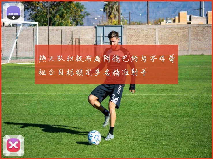 热火队积极布局阿德巴约与字母哥组合目标锁定多名精准射手