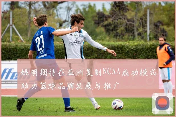 姚明期待在亚洲复制NCAA成功模式助力篮球品牌发展与推广