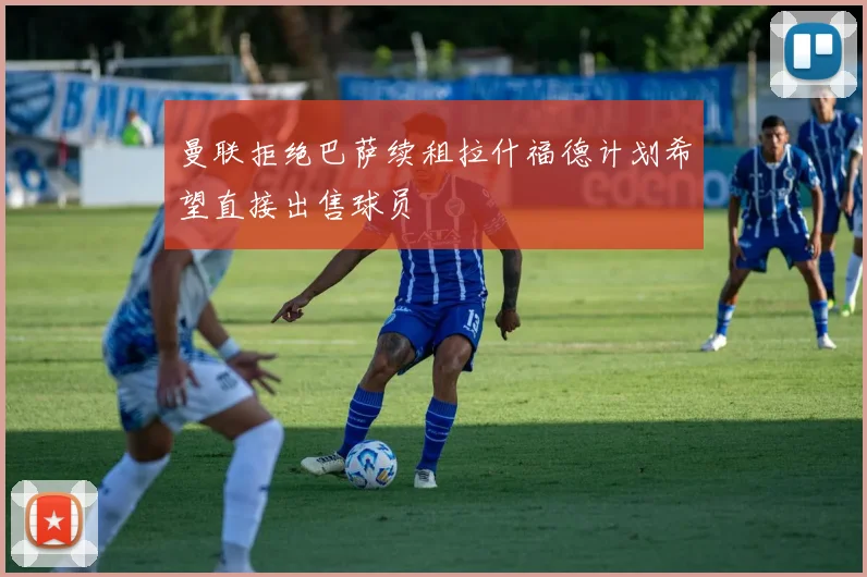 曼联拒绝巴萨续租拉什福德计划希望直接出售球员