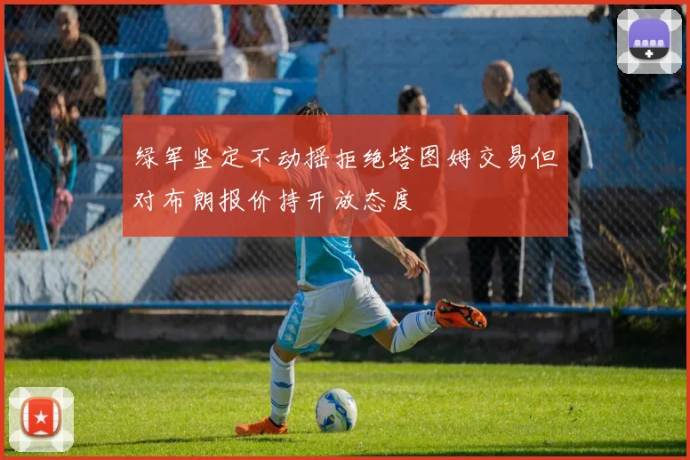 绿军坚定不动摇拒绝塔图姆交易但对布朗报价持开放态度
