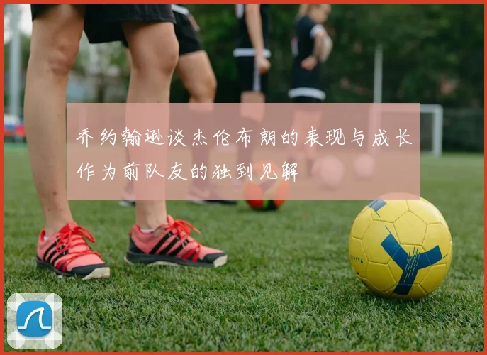 乔约翰逊谈杰伦布朗的表现与成长作为前队友的独到见解