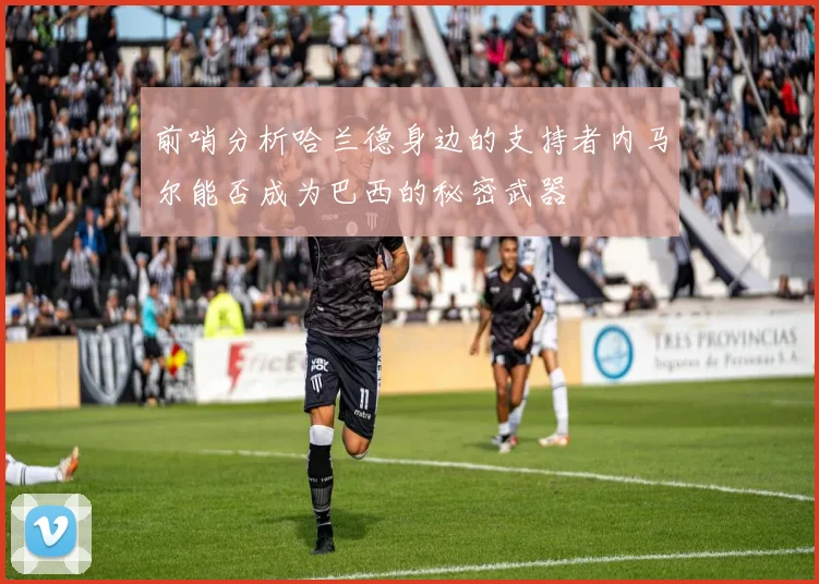 前哨分析哈兰德身边的支持者内马尔能否成为巴西的秘密武器