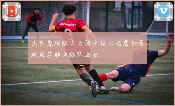 杰弗森称欧文为骑士核心老詹如蛋糕底座助力球队成功