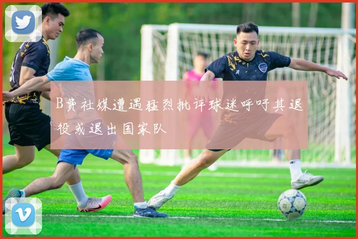 B费社媒遭遇猛烈批评球迷呼吁其退役或退出国家队