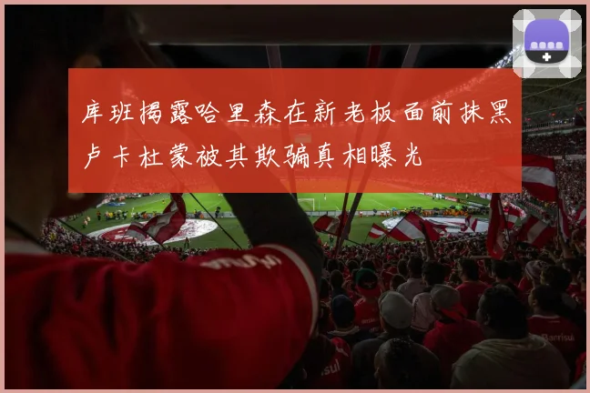 库班揭露哈里森在新老板面前抹黑卢卡杜蒙被其欺骗真相曝光