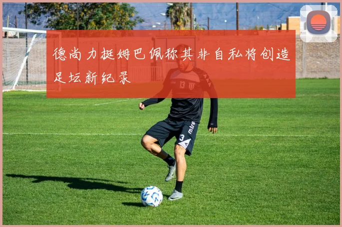 德尚力挺姆巴佩称其非自私将创造足坛新纪录