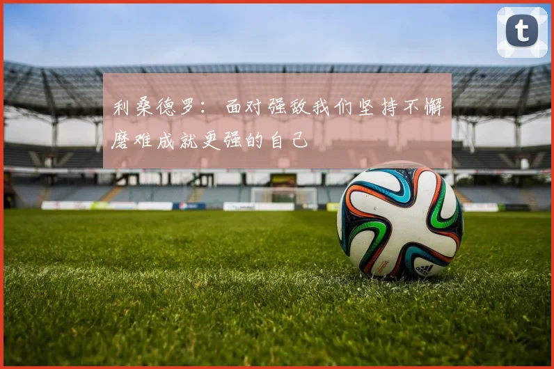 利桑德罗：面对强敌我们坚持不懈磨难成就更强的自己