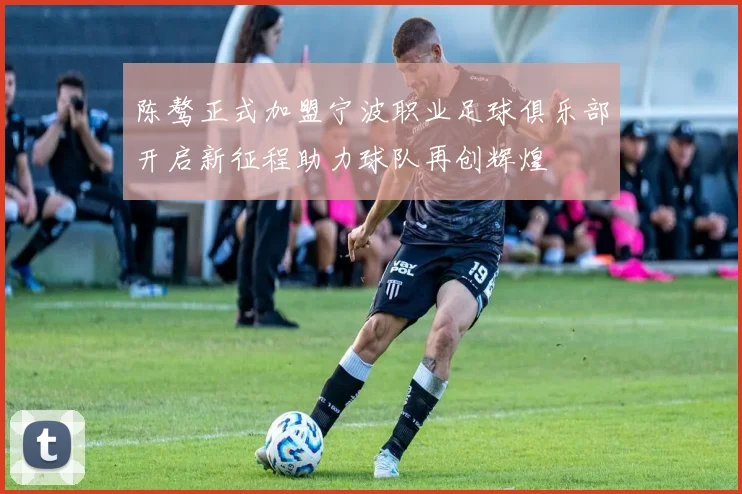 陈骜正式加盟宁波职业足球俱乐部开启新征程助力球队再创辉煌