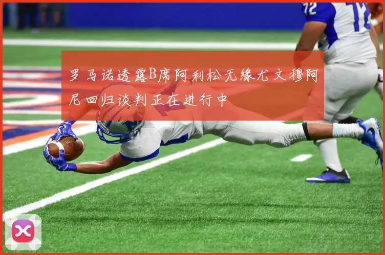 罗马诺透露B席阿利松无缘尤文穆阿尼回归谈判正在进行中