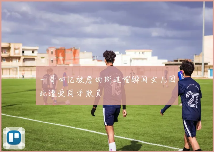 一哥回忆被詹姆斯追帽瞬间女儿因此遭受同学欺负